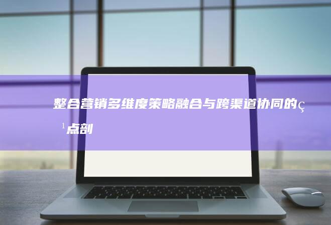 整合营销：多维度策略融合与跨渠道协同的特点剖析